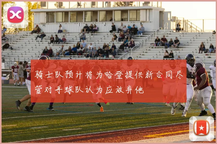 骑士队预计将为哈登提供新合同尽管对手球队认为应放弃他