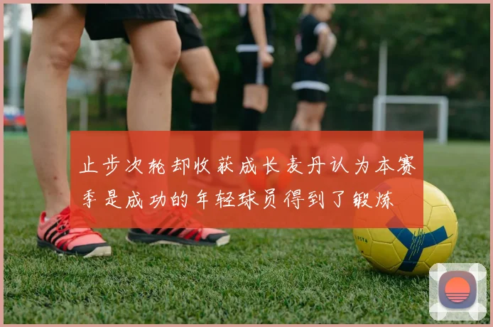 止步次轮却收获成长麦丹认为本赛季是成功的年轻球员得到了锻炼