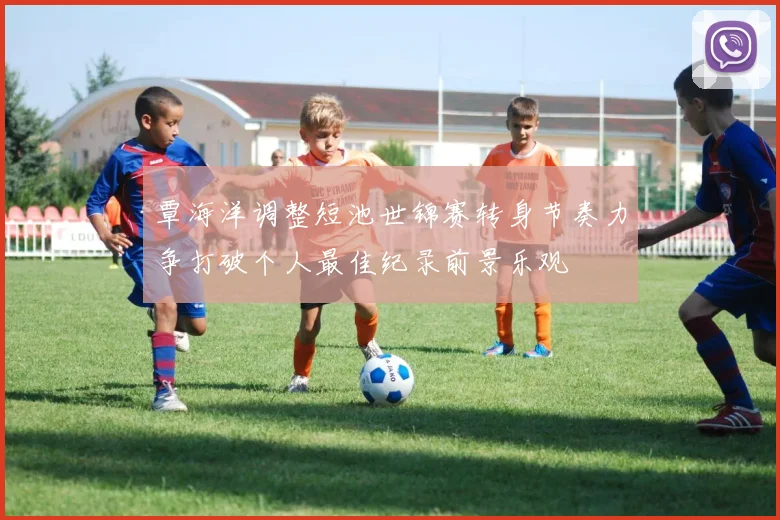 覃海洋调整短池世锦赛转身节奏力争打破个人最佳纪录前景乐观