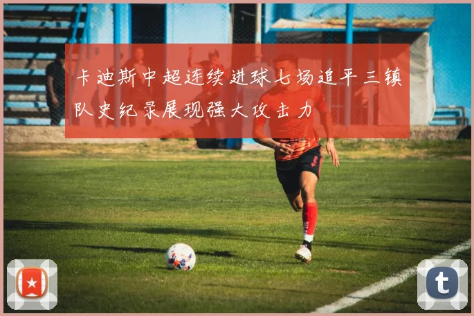 卡迪斯中超连续进球七场追平三镇队史纪录展现强大攻击力