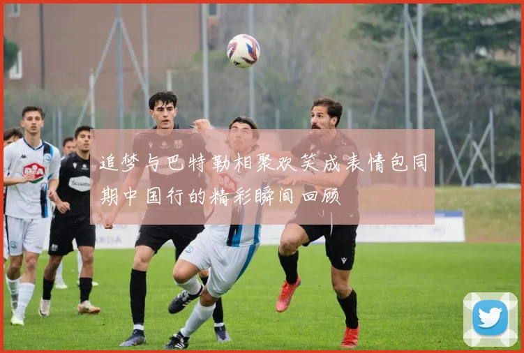 追梦与巴特勒相聚欢笑成表情包同期中国行的精彩瞬间回顾
