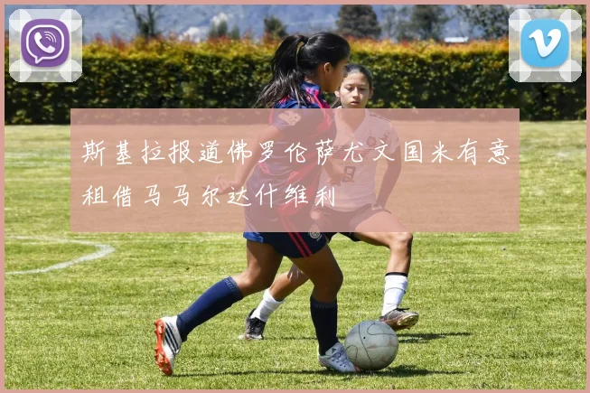 斯基拉报道佛罗伦萨尤文国米有意租借马马尔达什维利