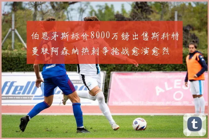 伯恩茅斯标价8000万镑出售斯科特曼联阿森纳热刺争抢战愈演愈烈