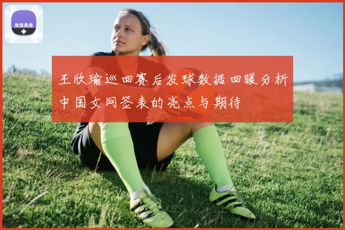 王欣瑜巡回赛后发球数据回暖分析中国女网签表的亮点与期待