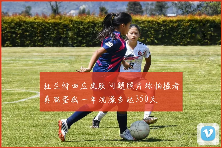 杜兰特回应皮肤问题照片称拍摄者真混蛋我一年洗澡多达350天