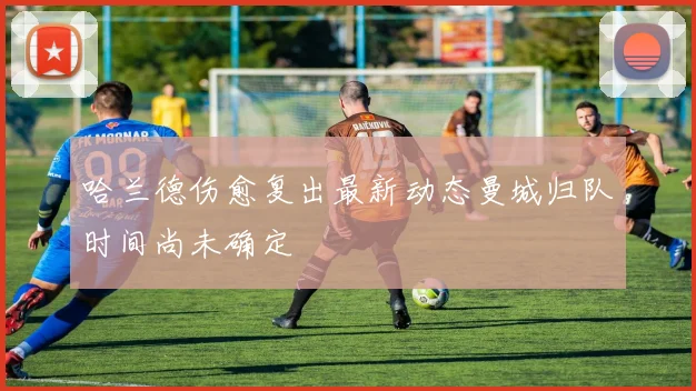 哈兰德伤愈复出最新动态曼城归队时间尚未确定