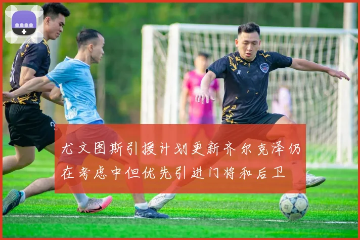 尤文图斯引援计划更新齐尔克泽仍在考虑中但优先引进门将和后卫