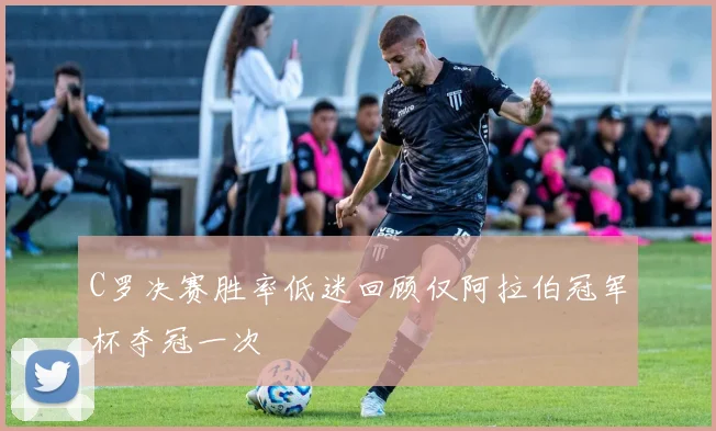 C罗决赛胜率低迷回顾仅阿拉伯冠军杯夺冠一次