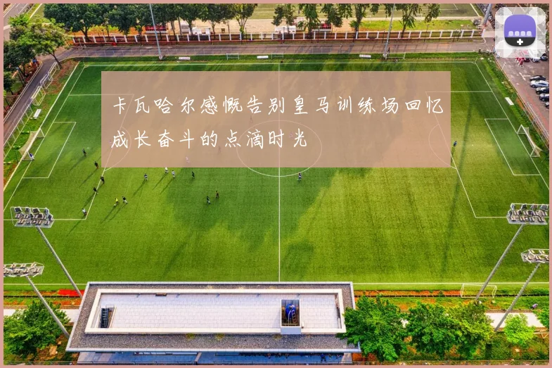 卡瓦哈尔感慨告别皇马训练场回忆成长奋斗的点滴时光