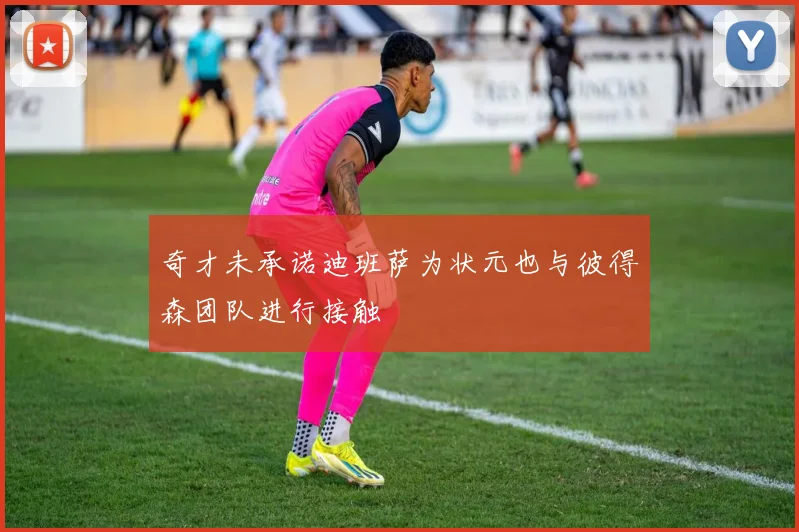 奇才未承诺迪班萨为状元也与彼得森团队进行接触