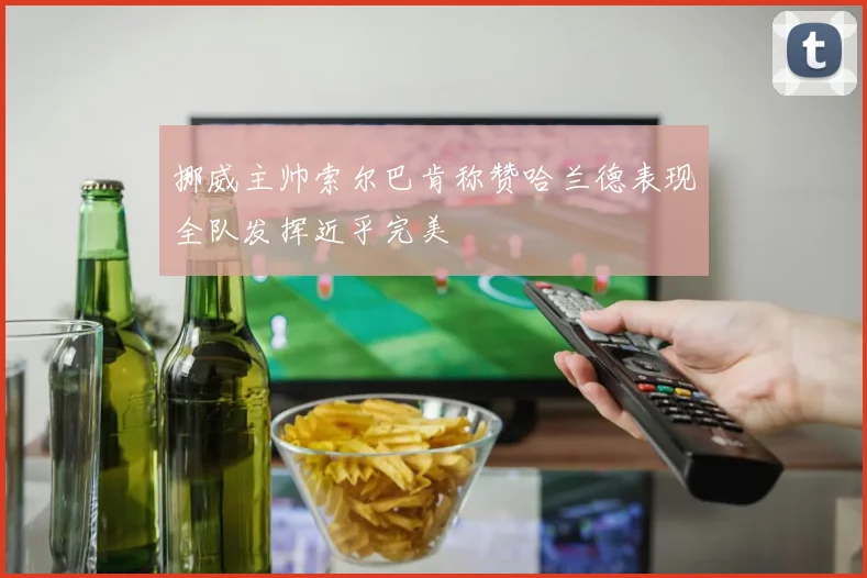 挪威主帅索尔巴肯称赞哈兰德表现全队发挥近乎完美