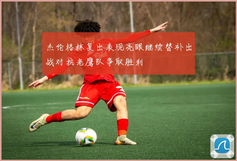 杰伦格林复出表现亮眼继续替补出战对抗老鹰队争取胜利
