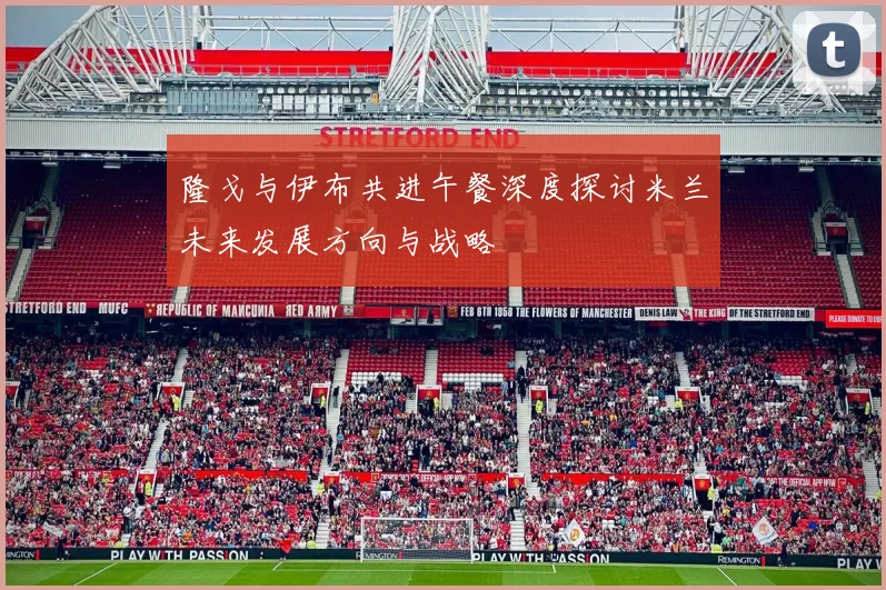 隆戈与伊布共进午餐深度探讨米兰未来发展方向与战略