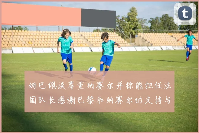 姆巴佩谈尊重纳赛尔并称能担任法国队长感谢巴黎和纳赛尔的支持与帮助